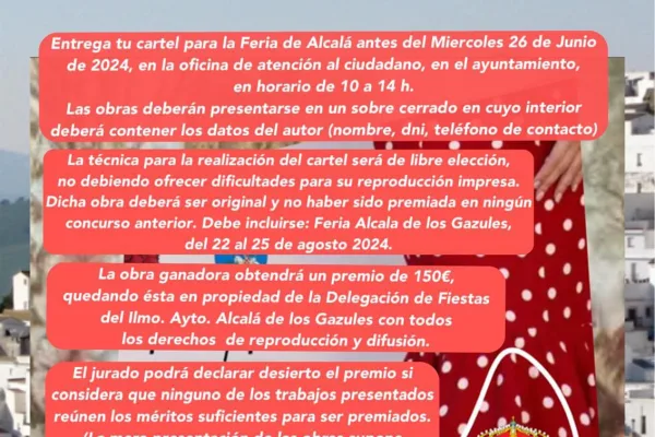 Imagen de fondo del pueblo de Alcalá de los Gazules con una mujer vestida con traje de sevillana en primer plano. En el centro de la imagen, se muestra el siguiente texto informativo: “CONCURSO CARTEL ANUNCIADOR Entrega tu cartel para la Feria de Alcalá antes del miércoles 26 de Junio de 2024, en la oficina de atención al ciudadano, en el ayuntamiento, en horario de 10 a 14 horas. Las obras deberán presentarse en un sobre cerrado en cuyo interior deberá contener los datos del autor (nombre, DNI, teléfono de contacto). La técnica para la realización del cartel será de libre elección, no debiendo ofrecer dificultades para su reproducción impresa. Dicha obra deberá ser original y no haber sido premiada en ningún concurso anterior. Debe incluirse: Feria Alcalá de los Gazules, del 22 al 25 de agosto 2024. La obra ganadora obtendrá un premio de 150€ quedando ésta en propiedad de la Delegación de Fiestas del ilustrísimo Ayuntamiento de Alcalá de los Gazules con todos los derecho de reproducción y difusión. El jurado podrá declarar desierto el premio si considera que ninguno de los trabajos presentados reúne los méritos suficientes para ser premiados. (La mera presentación de las obras supone la aceptación de las presentes bases)”