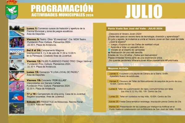 **Texto Alternativo de la Imagen:** La imagen muestra un cartel con la programación de actividades municipales para julio de 2024 en San José del Valle. La parte superior del cartel tiene el escudo del municipio y el título "PROGRAMACIÓN ACTIVIDADES MUNICIPALES 2024". **Listado de Actividades:** - **Lunes 1:** Comienzo cursos de Natación y apertura de la Piscina Municipal y zona de juegos acuáticos. Área de Deportes. - **Viernes 5:** Teatro. Obra "El mentiroso". Compañía MDM Teatro. Fundación Provincial Cultura. Planeamos 2024. 22:30 h. Plaza de Andalucía. - **Del 8 al 24:** Campamento Magone. Inscripciones 2, 3 y 4 de julio de 11:00 a 13:00 h en la Parroquia. Colabora Área de Juventud. - **Viernes 12:** FILMS FLAMENCO PIANO TRÍO "Diego Valdivia". Fundación Provincial Cultura. Planeamos 2024. 22:30 h. Plaza de Andalucía. - **Lunes 15:** Comienzo "II LIGA LOCAL DE PADEL". Área de Deportes. - **Viernes 19:** Concierto "POR ELLAS" interpretadas por Genara Cañete. Fundación Provincial Cultura. Planeamos 2024. 22:30 h. Plaza de Andalucía. - **17 y 18:** Campeonato de ping-pong. Casa de la Juventud. Regalos sorpresa. Área de Juventud. - **Sábado 27:** FREESTYLE de Motocross, Recinto Ferial. 23:00 h. Área de Fiestas. **Punto Vuela San José del Valle - JULIO 2024:** - Descubre el Verano Joven 2024 - Actividades de tecnología, diversión y aprendizaje para jóvenes de 14 a 30 años. Incluye juegos con gafas de realidad virtual, pilotaje de drones, diseño de camisetas, creación de una web sencilla. Inscripciones limitadas. **Mayores Activ@s:** - **Jueves 4:** Excursión a la playita de Zahara de la Sierra. 9:45 h. Apeadero Nuevo de autobuses. - **Viernes 5:** Clausura del Taller de Manualidades de saquitos de punto de cruz. 10:00 h. Centro de Día. - **Lunes 8:** Taller de customización de ropa y complementos con telas. 10:00 h. Centro de Día. - **Lunes 22:** Taller sin cuidados no hay vida. 10:00 h. Centro de Día. - **Jueves 25:** Fiesta Cena temática veraniega. Inscripción previa en Centro de Día. - **Martes 30:** Presentación de los cuentos por Inteligencia Artificial en el Punto Vuela en colaboración con la Biblioteca de San José del Valle. 10:00 h. La imagen incluye fotografías de algunas de las actividades mencionadas, como la piscina, teatro, flamenco, motocross, y ping-pong.